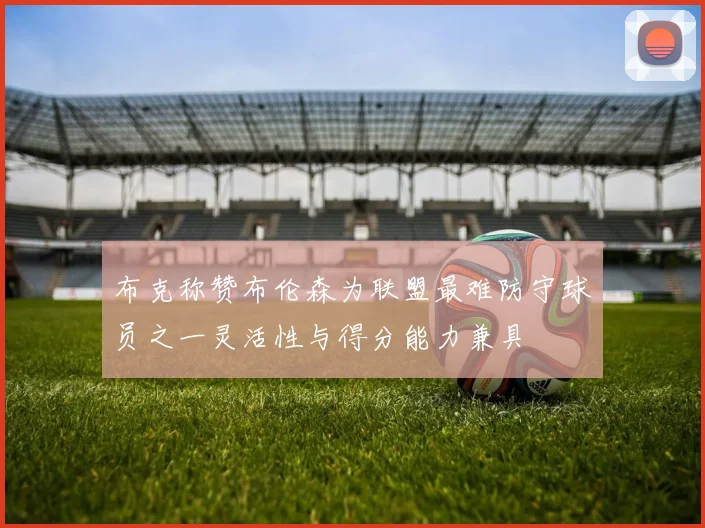 布克称赞布伦森为联盟最难防守球员之一灵活性与得分能力兼具
