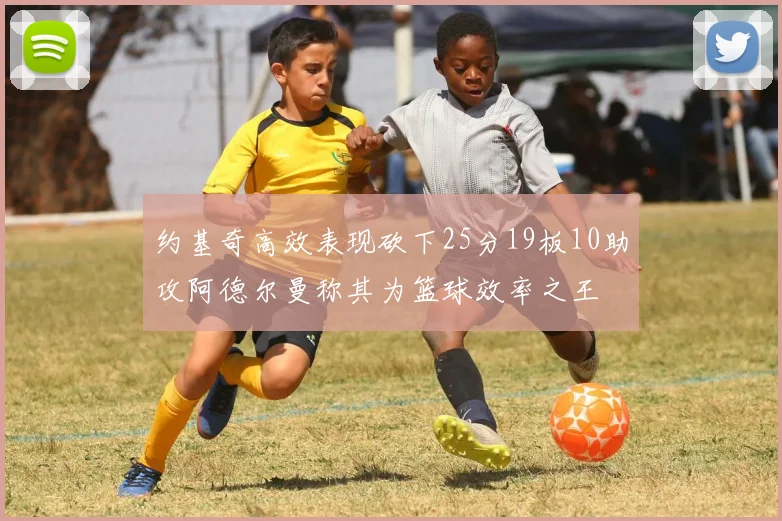 约基奇高效表现砍下25分19板10助攻阿德尔曼称其为篮球效率之王