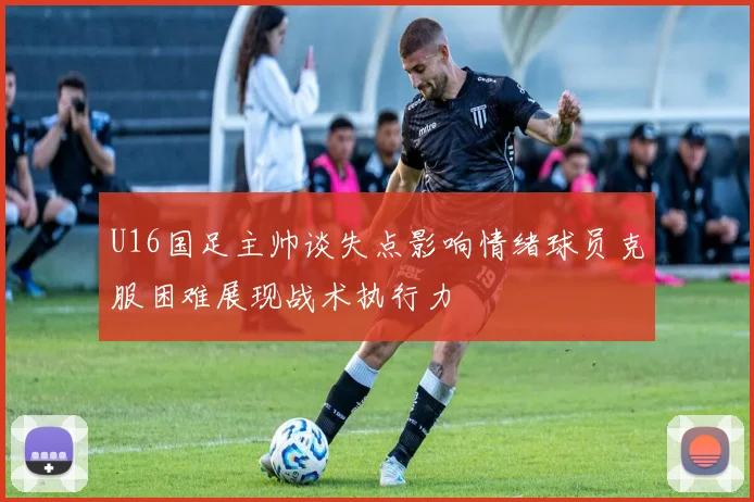 U16国足主帅谈失点影响情绪球员克服困难展现战术执行力