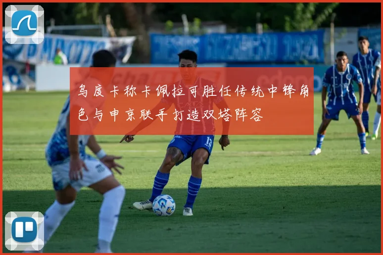乌度卡称卡佩拉可胜任传统中锋角色与申京联手打造双塔阵容