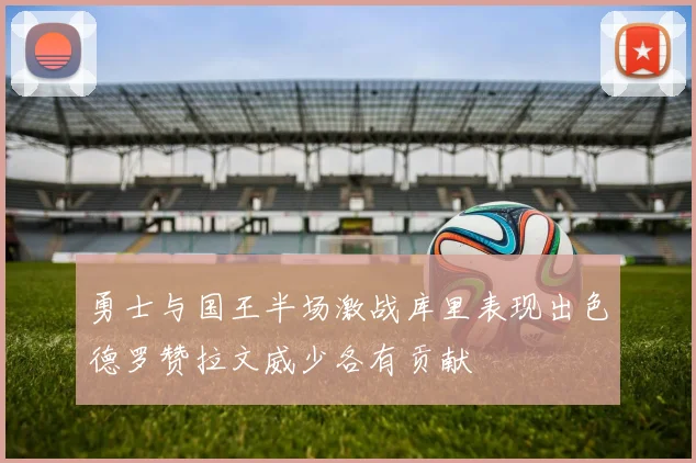 勇士与国王半场激战库里表现出色德罗赞拉文威少各有贡献