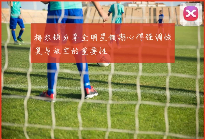 梅尔顿分享全明星假期心得强调恢复与放空的重要性