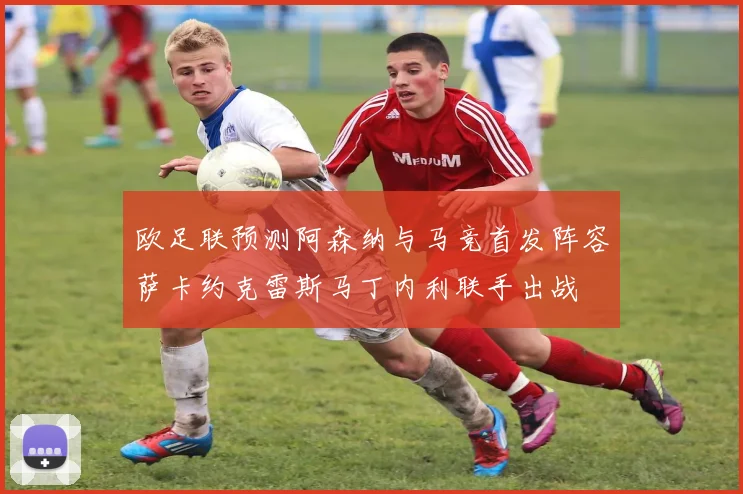 欧足联预测阿森纳与马竞首发阵容萨卡约克雷斯马丁内利联手出战