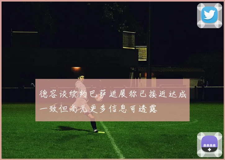 德容谈续约巴萨进展称已接近达成一致但尚无更多信息可透露