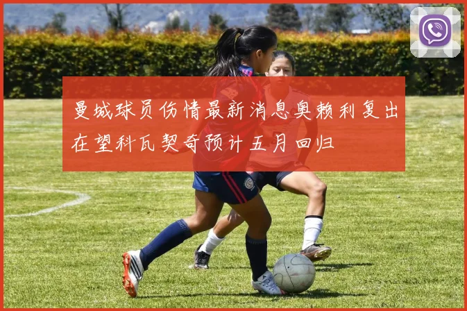 曼城球员伤情最新消息奥赖利复出在望科瓦契奇预计五月回归