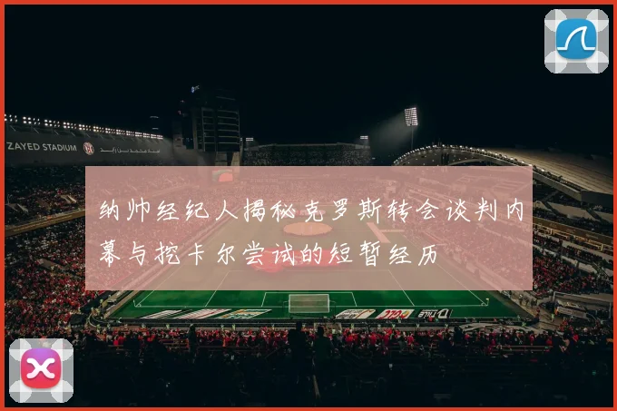 纳帅经纪人揭秘克罗斯转会谈判内幕与挖卡尔尝试的短暂经历