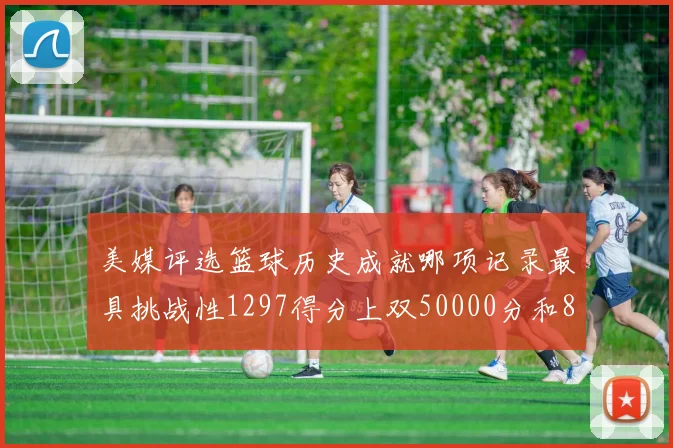 美媒评选篮球历史成就哪项记录最具挑战性1297得分上双50000分和8次总决赛