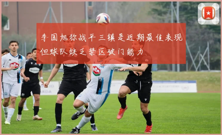 李国旭称战平三镇是近期最佳表现但球队缺乏禁区破门能力