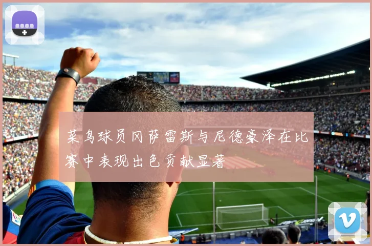 菜鸟球员冈萨雷斯与尼德豪泽在比赛中表现出色贡献显著