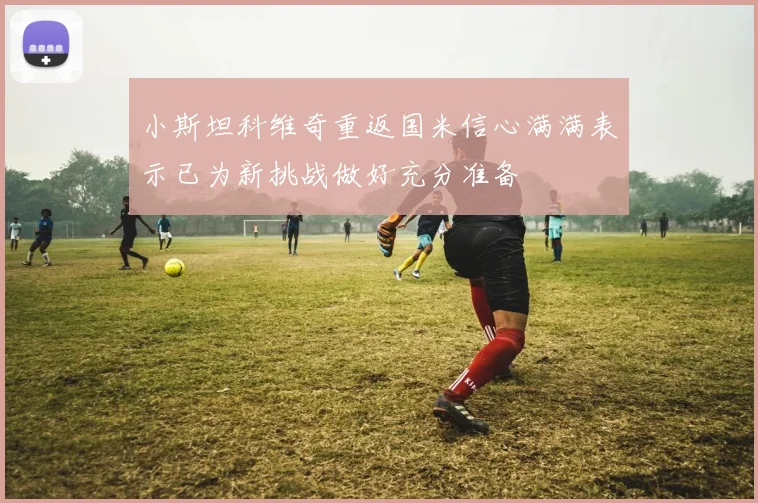 小斯坦科维奇重返国米信心满满表示已为新挑战做好充分准备