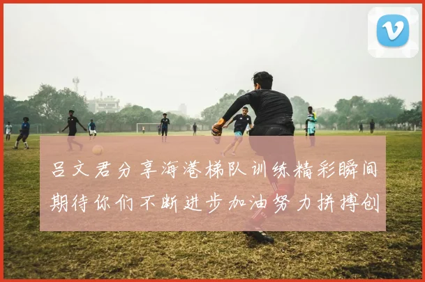 吕文君分享海港梯队训练精彩瞬间期待你们不断进步加油努力拼搏创造辉煌