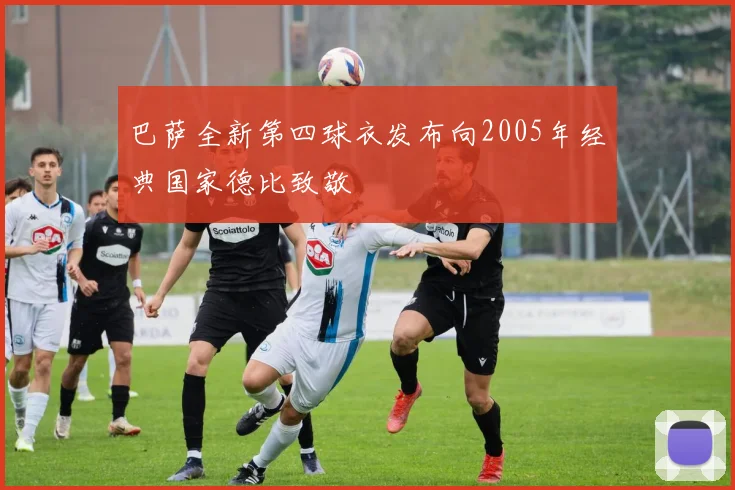 巴萨全新第四球衣发布向2005年经典国家德比致敬