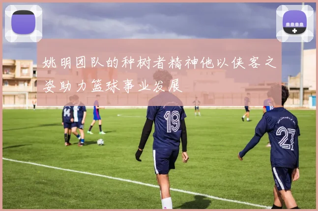 姚明团队的种树者精神他以侠客之姿助力篮球事业发展