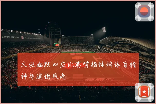 文班幽默回应比赛赞扬纯粹体育精神与道德风尚