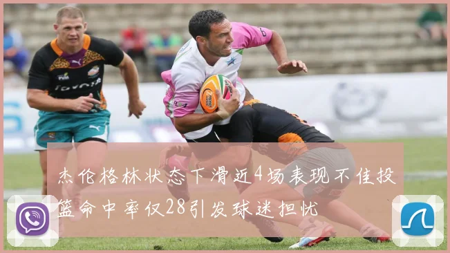 杰伦格林状态下滑近4场表现不佳投篮命中率仅28引发球迷担忧