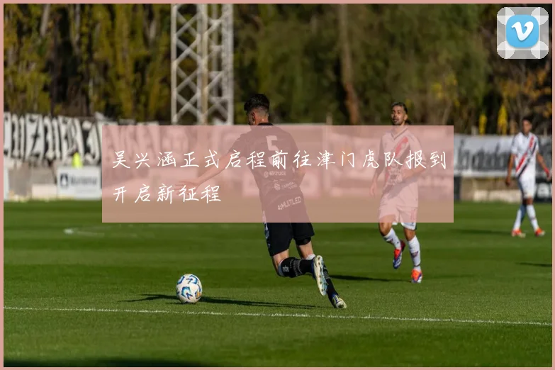 吴兴涵正式启程前往津门虎队报到开启新征程