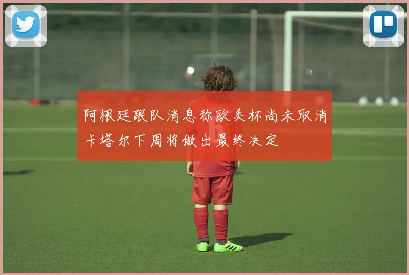 阿根廷跟队消息称欧美杯尚未取消卡塔尔下周将做出最终决定