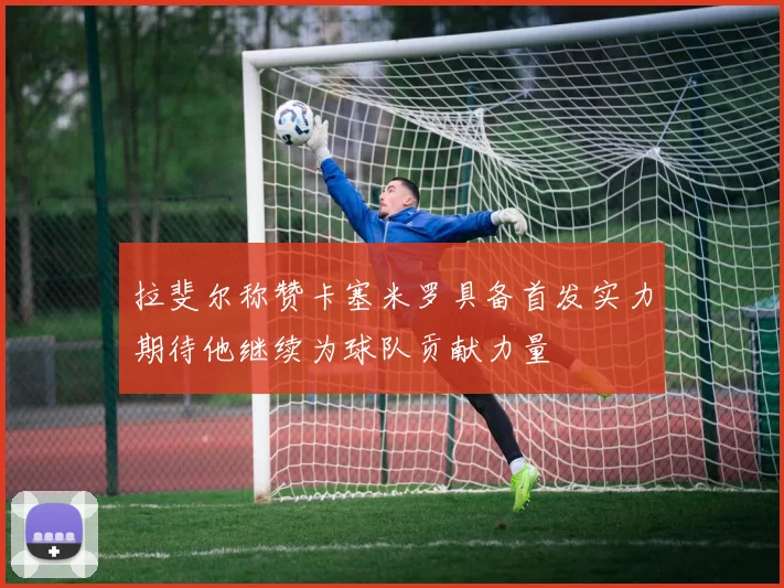 拉斐尔称赞卡塞米罗具备首发实力期待他继续为球队贡献力量