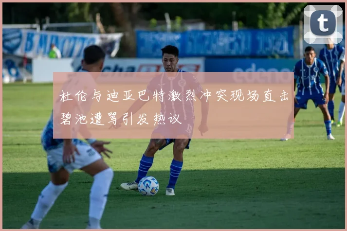 杜伦与迪亚巴特激烈冲突现场直击碧池遭骂引发热议