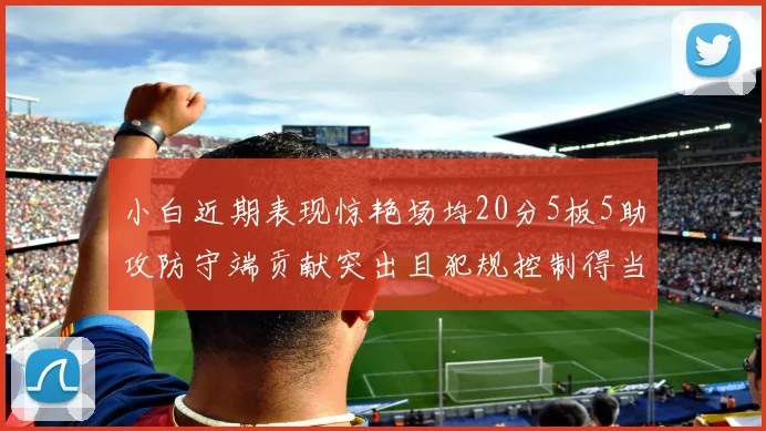 小白近期表现惊艳场均20分5板5助攻防守端贡献突出且犯规控制得当