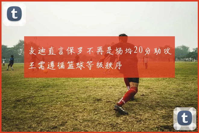 麦迪直言保罗不再是场均20分助攻王需遵循篮球等级秩序