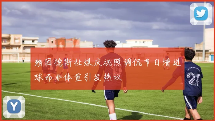 赖因德斯社媒庆祝照调侃节日增进球而非体重引发热议
