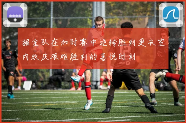 掘金队在加时赛中逆转胜利更衣室内欢庆艰难胜利的喜悦时刻