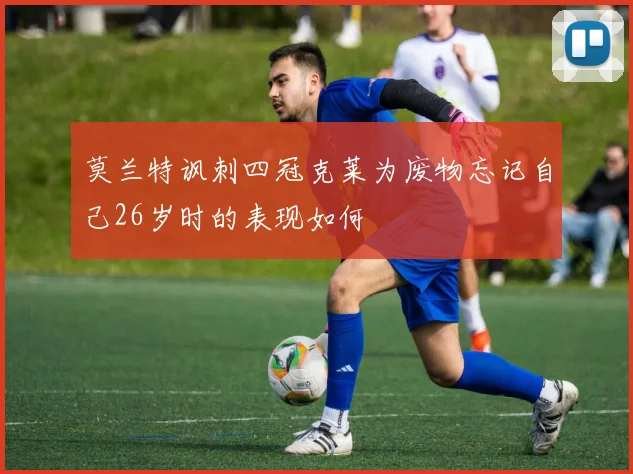 莫兰特讽刺四冠克莱为废物忘记自己26岁时的表现如何
