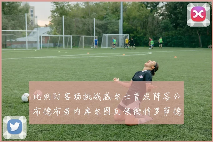 比利时客场挑战威尔士首发阵容公布德布劳内库尔图瓦领衔特罗萨德出战