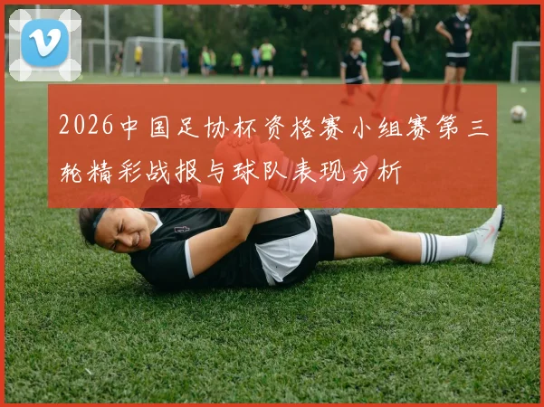2026中国足协杯资格赛小组赛第三轮精彩战报与球队表现分析
