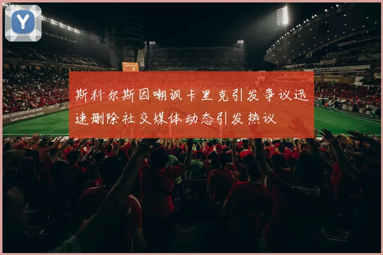斯科尔斯因嘲讽卡里克引发争议迅速删除社交媒体动态引发热议
