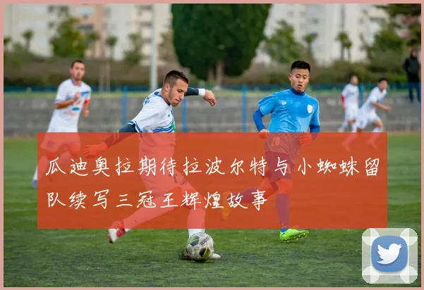 瓜迪奥拉期待拉波尔特与小蜘蛛留队续写三冠王辉煌故事