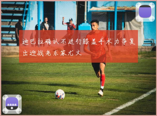 迪巴拉确认不进行膝盖手术力争复出迎战老东家尤文