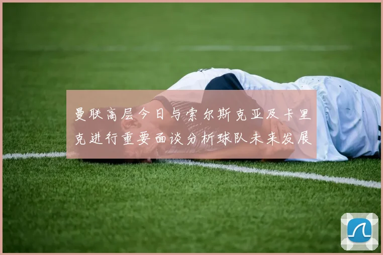曼联高层今日与索尔斯克亚及卡里克进行重要面谈分析球队未来发展方向
