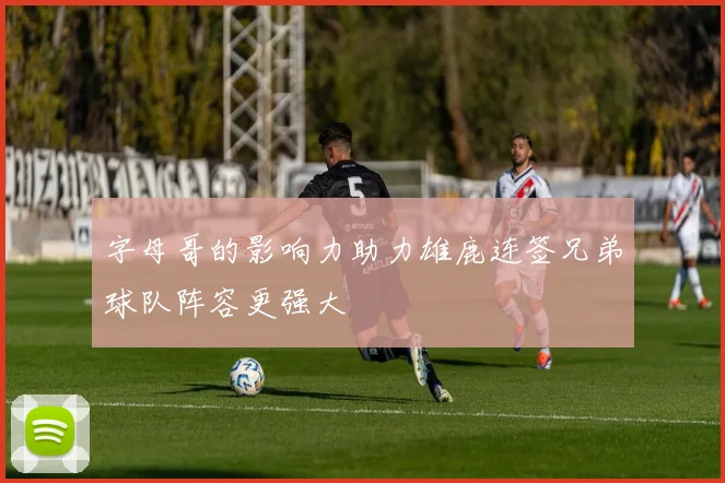 字母哥的影响力助力雄鹿连签兄弟球队阵容更强大