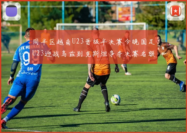 同半区越南U23晋级半决赛今晚国足U23迎战乌兹别克斯坦争夺决赛名额